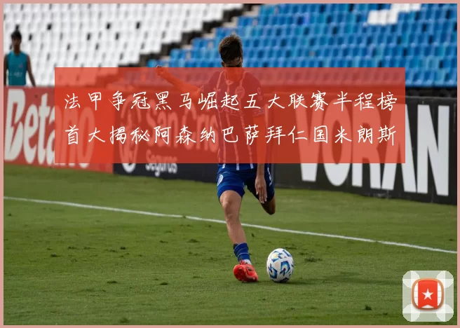 法甲争冠黑马崛起五大联赛半程榜首大揭秘阿森纳巴萨拜仁国米朗斯齐聚巅峰