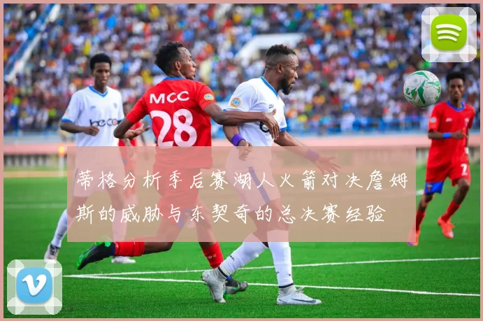 蒂格分析季后赛湖人火箭对决詹姆斯的威胁与东契奇的总决赛经验