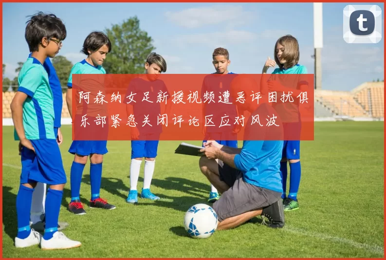 阿森纳女足新援视频遭恶评困扰俱乐部紧急关闭评论区应对风波